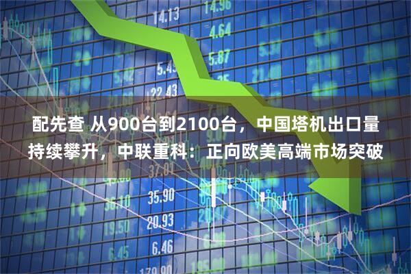 配先查 从900台到2100台，中国塔机出口量持续攀升，中联重科：正向欧美高端市场突破