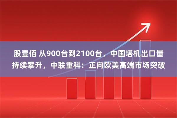 股壹佰 从900台到2100台，中国塔机出口量持续攀升，中联重科：正向欧美高端市场突破