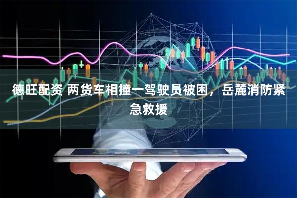 德旺配资 两货车相撞一驾驶员被困，岳麓消防紧急救援