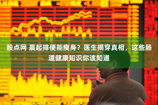 股点网 晨起排便能瘦身？医生揭穿真相，这些肠道健康知识你该知道