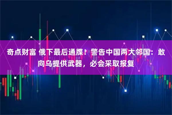 奇点财富 俄下最后通牒！警告中国两大邻国：敢向乌提供武器，必会采取报复