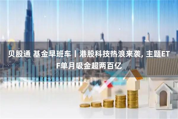 贝股通 基金早班车丨港股科技热浪来袭, 主题ETF单月吸金超两百亿