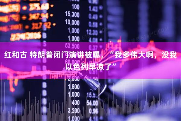红和古 特朗普闭门演讲被曝，“我多伟大啊，没我以色列早凉了”