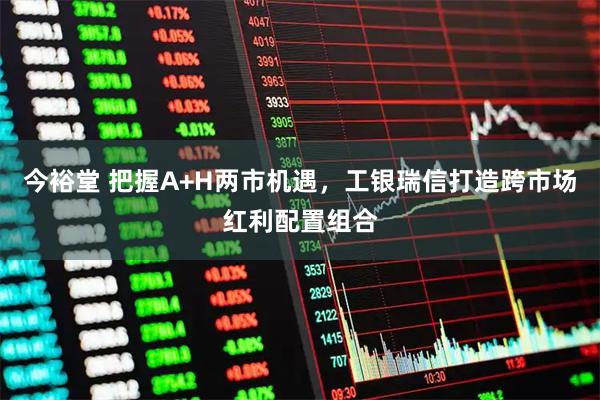 今裕堂 把握A+H两市机遇，工银瑞信打造跨市场红利配置组合