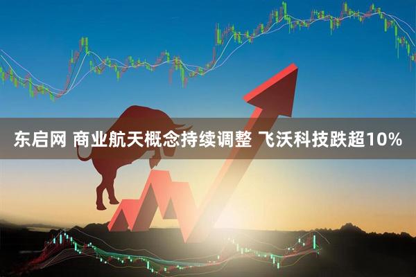 东启网 商业航天概念持续调整 飞沃科技跌超10%