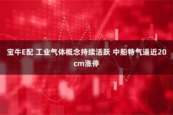 宝牛E配 工业气体概念持续活跃 中船特气逼近20cm涨停