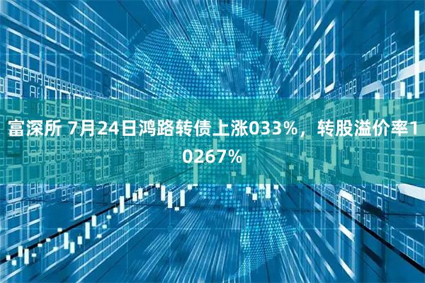 富深所 7月24日鸿路转债上涨033%，转股溢价率10267%