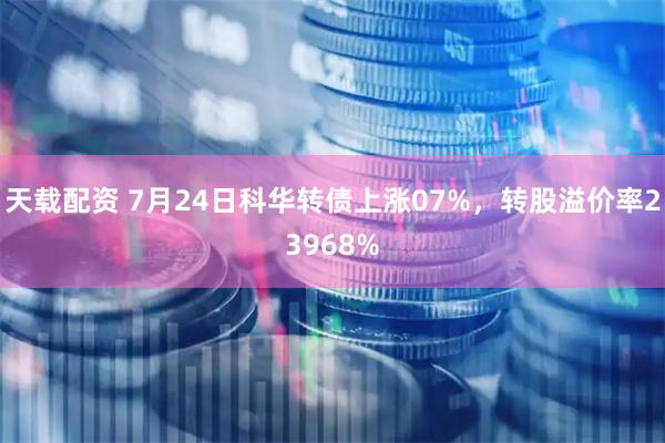 天载配资 7月24日科华转债上涨07%，转股溢价率23968%