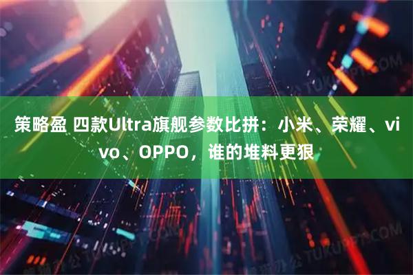 策略盈 四款Ultra旗舰参数比拼：小米、荣耀、vivo、OPPO，谁的堆料更狠