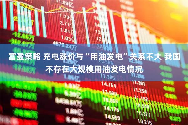 富盈策略 充电涨价与“用油发电”关系不大 我国不存在大规模用油发电情况