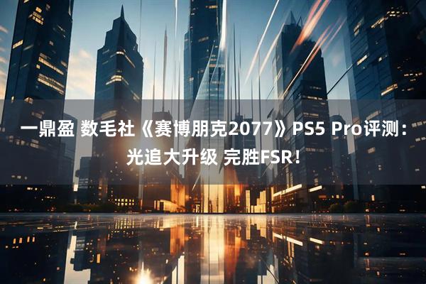 一鼎盈 数毛社《赛博朋克2077》PS5 Pro评测：光追大升级 完胜FSR！