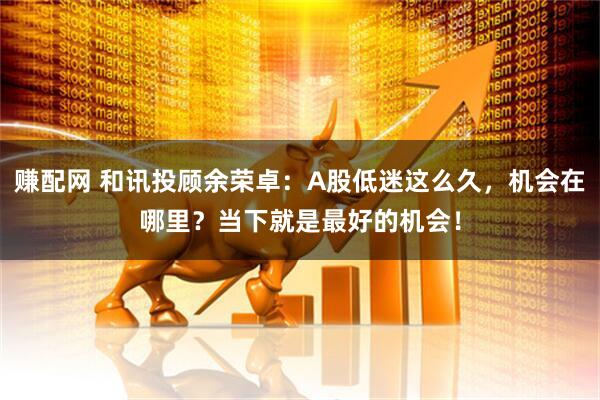 赚配网 和讯投顾余荣卓：A股低迷这么久，机会在哪里？当下就是最好的机会！