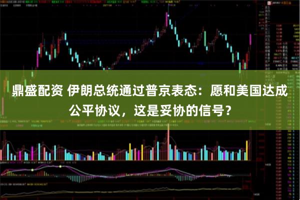 鼎盛配资 伊朗总统通过普京表态：愿和美国达成公平协议，这是妥协的信号？