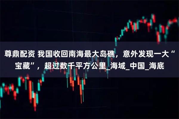 尊鼎配资 我国收回南海最大岛礁，意外发现一大“宝藏”，超过数千平方公里_海域_中国_海底