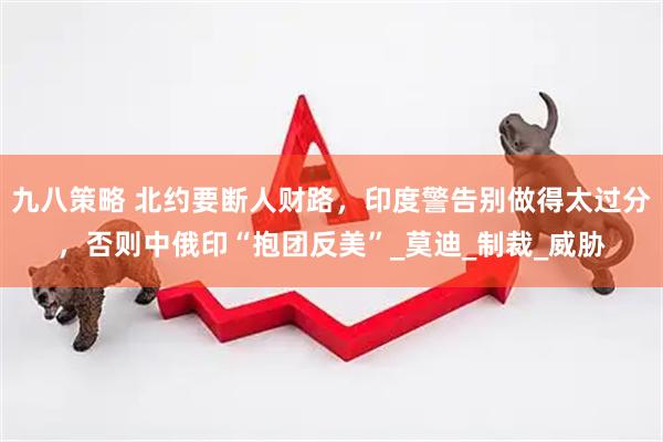 九八策略 北约要断人财路，印度警告别做得太过分，否则中俄印“抱团反美”_莫迪_制裁_威胁